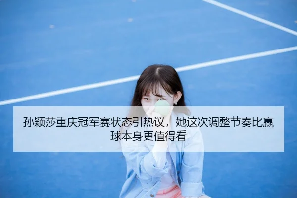 孙颖莎重庆冠军赛状态引热议，她这次调整节奏比赢球本身更值得看